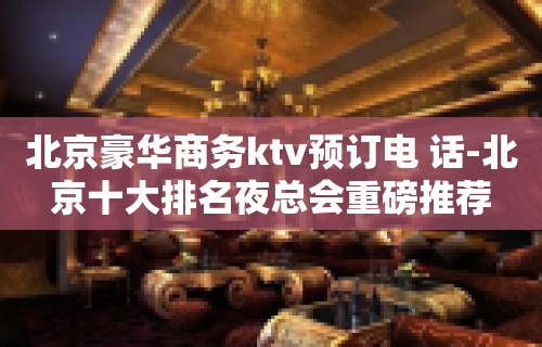 北京豪华商务ktv预订电 话-北京十大排名夜总会重磅推荐
