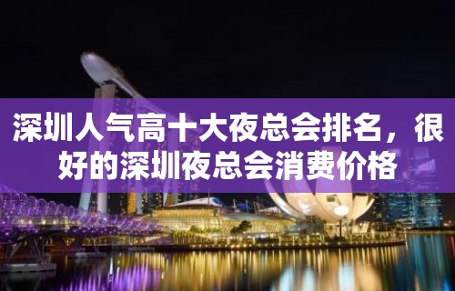 深圳人气高十大夜总会排名，很好的深圳夜总会消费价格