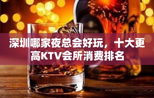 深圳哪家夜总会好玩，十大更高KTV会所消费排名