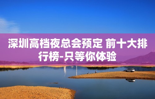 深圳高档夜总会预定 前十大排行榜-只等你体验