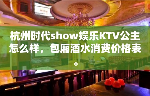 杭州时代show娱乐KTV公主怎么样，包厢酒水消费价格表。