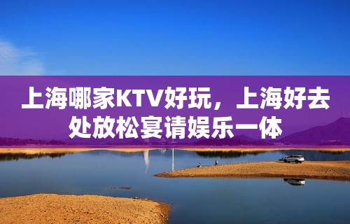 上海哪家KTV好玩，上海好去处放松宴请娱乐一体