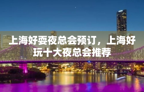 上海好耍夜总会预订，上海好玩十大夜总会推荐