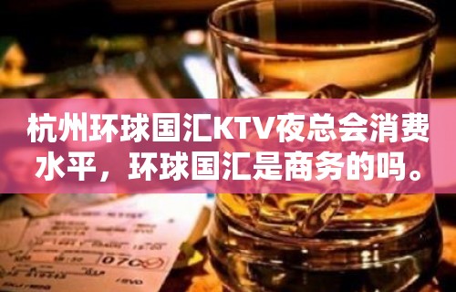 杭州环球国汇KTV夜总会消费水平，环球国汇是商务的吗。