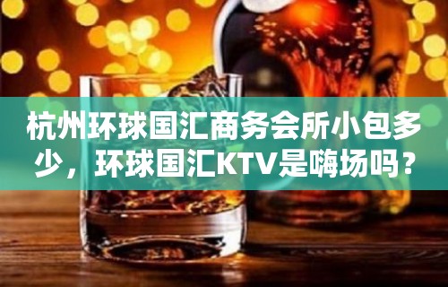 杭州环球国汇商务会所小包多少，环球国汇KTV是嗨场吗？