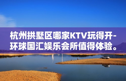 杭州拱墅区哪家KTV玩得开-环球国汇娱乐会所值得体验。