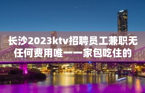 长沙2023ktv招聘员工兼职无任何费用唯一一家包吃住的