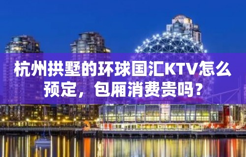 杭州拱墅的环球国汇KTV怎么预定，包厢消费贵吗？