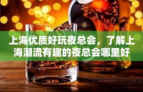 上海优质好玩夜总会，了解上海潮流有趣的夜总会哪里好