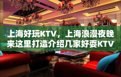 上海好玩KTV，上海浪漫夜晚来这里打造介绍几家好耍KTV