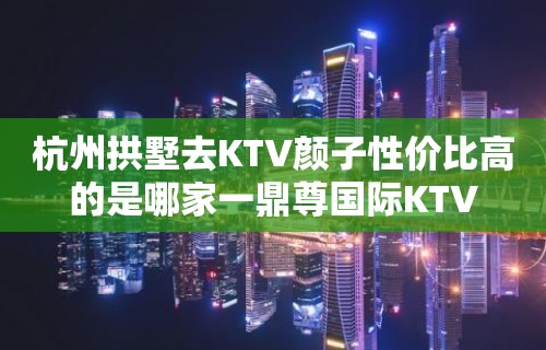 杭州拱墅去KTV颜子性价比高的是哪家一鼎尊国际KTV