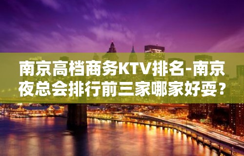 南京高档商务KTV排名-南京夜总会排行前三家哪家好耍？