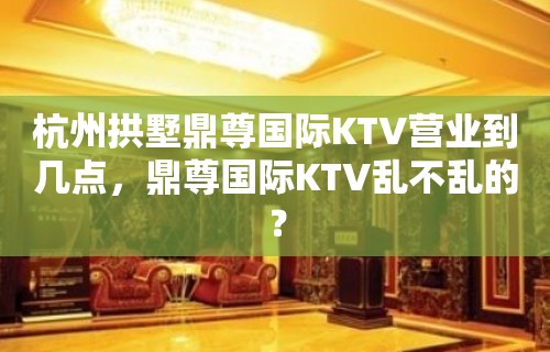 杭州拱墅鼎尊国际KTV营业到几点，鼎尊国际KTV乱不乱的？