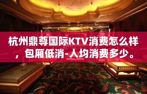 杭州鼎尊国际KTV消费怎么样，包厢低消-人均消费多少。