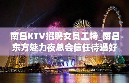 南昌KTV招聘女员工特_南昌东方魅力夜总会信任待遇好