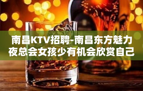 南昌﻿KTV招聘-南昌﻿东方魅力夜总会女孩少有机会欣赏自己