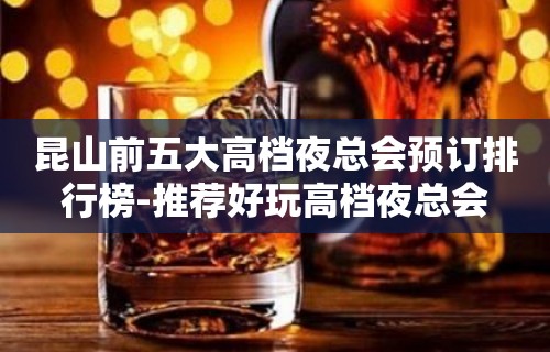 昆山前五大高档夜总会预订排行榜-推荐好玩高档夜总会