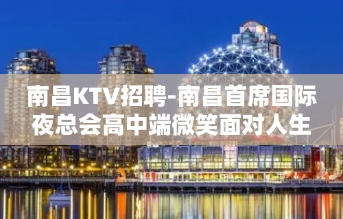 南昌﻿KTV招聘-南昌﻿首席国际夜总会高中端微笑面对人生