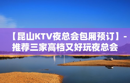 【昆山KTV夜总会包厢预订】-推荐三家高档又好玩夜总会