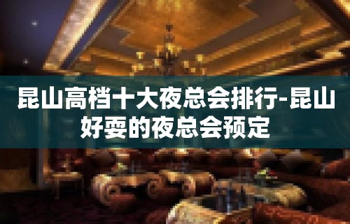 昆山高档十大夜总会排行-昆山好耍的夜总会预定