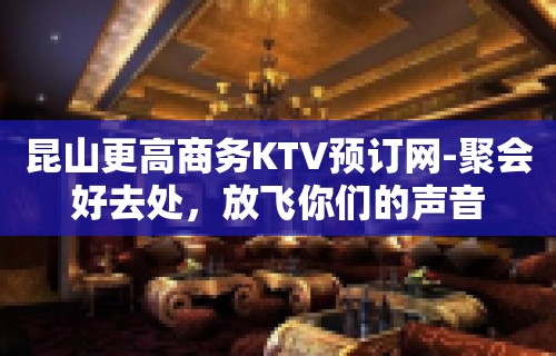 昆山更高商务KTV预订网-聚会好去处，放飞你们的声音