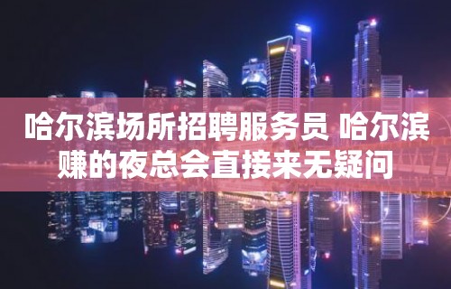 哈尔滨场所招聘服务员 哈尔滨赚的夜总会直接来无疑问