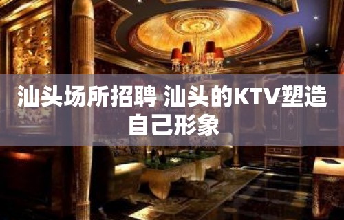 汕头场所招聘 汕头的KTV塑造自己形象