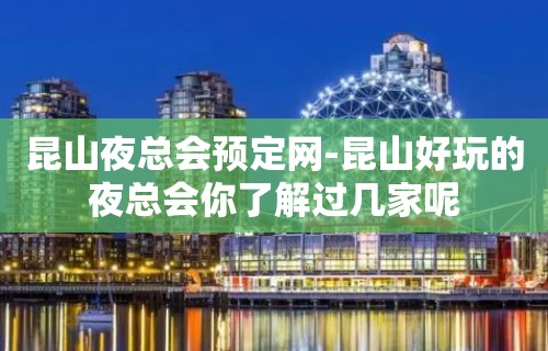 昆山夜总会预定网-昆山好玩的夜总会你了解过几家呢