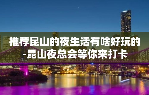 推荐昆山的夜生活有啥好玩的-昆山夜总会等你来打卡