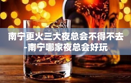 南宁更火三大夜总会不得不去-南宁哪家夜总会好玩