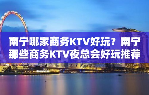 南宁哪家商务KTV好玩？南宁那些商务KTV夜总会好玩推荐