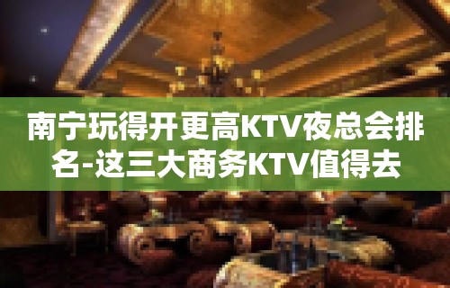 南宁玩得开更高KTV夜总会排名-这三大商务KTV值得去