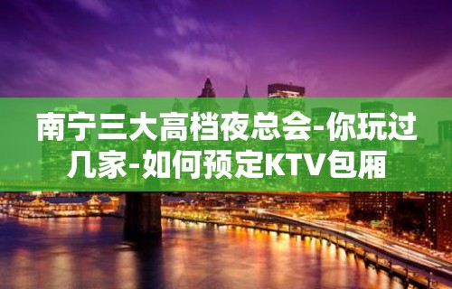 南宁三大高档夜总会-你玩过几家-如何预定KTV包厢