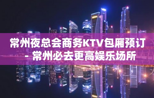 常州夜总会商务KTV包厢预订－常州必去更高娱乐场所