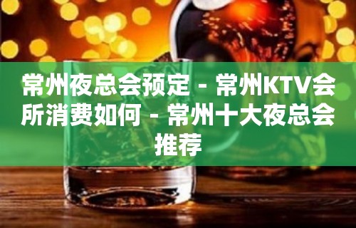 常州夜总会预定－常州KTV会所消费如何－常州十大夜总会推荐