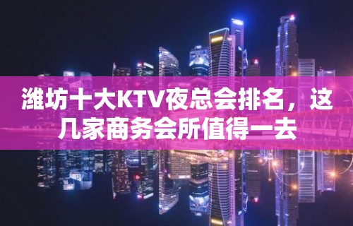 潍坊十大KTV夜总会排名，这几家商务会所值得一去