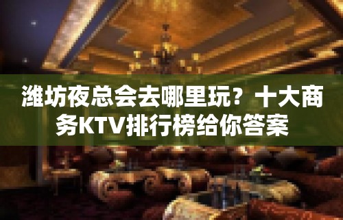 潍坊夜总会去哪里玩？十大商务KTV排行榜给你答案