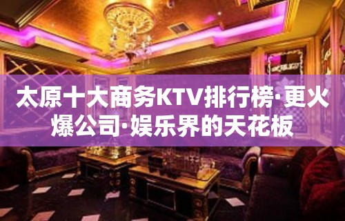 太原十大商务KTV排行榜·更火爆公司·娱乐界的天花板