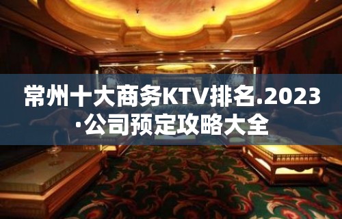 常州十大商务KTV排名.2023·公司预定攻略大全