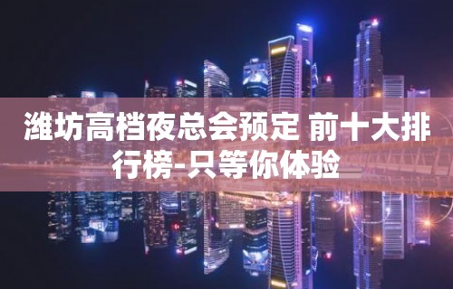 潍坊高档夜总会预定 前十大排行榜-只等你体验