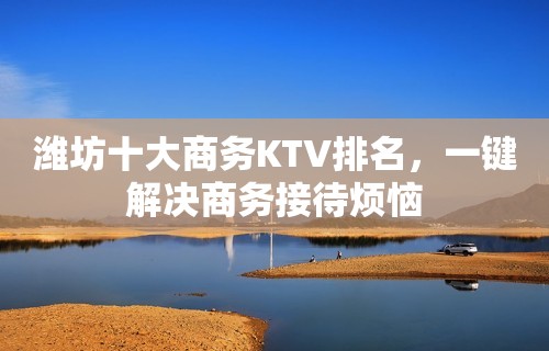 潍坊十大商务KTV排名，一键解决商务接待烦恼