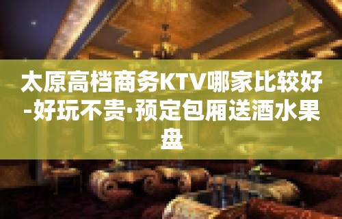 太原高档商务KTV哪家比较好-好玩不贵·预定包厢送酒水果盘