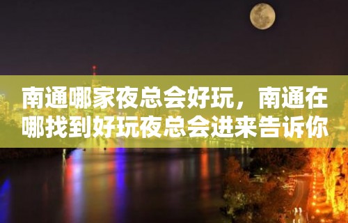 南通哪家夜总会好玩，南通在哪找到好玩夜总会进来告诉你