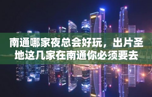 南通哪家夜总会好玩，出片圣地这几家在南通你必须要去