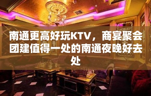 南通更高好玩KTV，商宴聚会团建值得一处的南通夜晚好去处