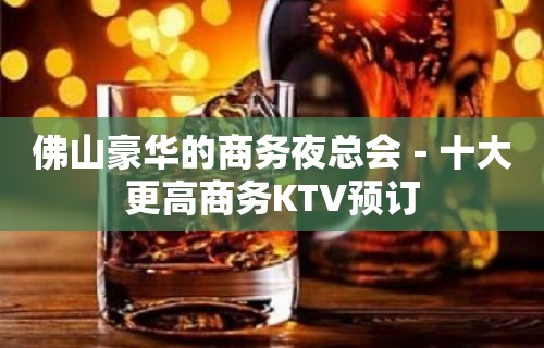 佛山豪华的商务夜总会－十大更高商务KTV预订