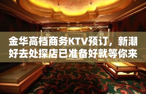 金华高档商务KTV预订，新潮好去处探店已准备好就等你来