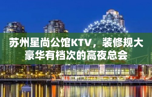 苏州星尚公馆KTV，装修规大豪华有档次的高夜总会