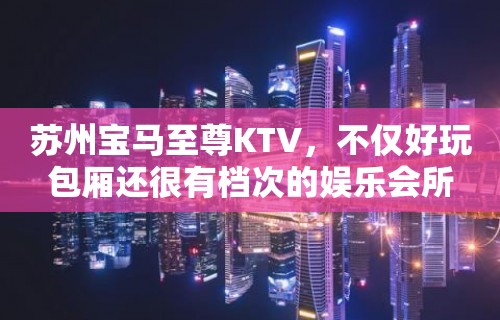 苏州宝马至尊KTV，不仅好玩包厢还很有档次的娱乐会所