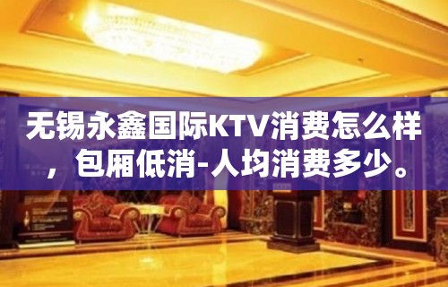 无锡永鑫国际KTV消费怎么样，包厢低消-人均消费多少。